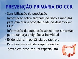 PREVENÇÃO PRIMÁRIA DO CCR Sensibilização da população Informação sobre factores de risco e medidas para diminuir a probabilidade de desenvolver CCR Informação da população acerca dos  sintomas , para que haja a vigilância individual  Evidenciar a importância do rastreio Para que em caso de suspeita não se  hesite em procurar um especialista 