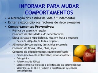 INFORMAR PARA MUDAR COMPORTAMENTOS A alteração dos estilos de vida é fundamental Evitar a exposição aos factores de risco exógenos Comportamentos Preventivos : Prática de exercício regular Combate da obesidade e do sedentarismo Dieta variada e hipo-lipídica, rica em fruta e vegetais Cerca de 400g/dia de fruta e vegetais Alimentação com peixe, lacticínios e cereais Consumo de fibras, alho, chás, soja Consumo de oligoelementos (quimioprofilaxia) Cálcio (efeito anti-proliferativo; induz apoptose) Estrogénios Folatos (Ácido fólico) Selénio (inibe a iniciação e proliferação da carcinogénese) Vitaminas A, C, D e E (inibem a proliferação de células cancerígenas) 