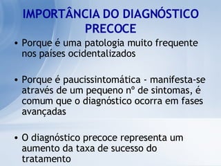 IMPORTÂNCIA DO DIAGNÓSTICO PRECOCE Porque é uma patologia muito frequente nos países ocidentalizados  Porque é paucissintomática - manifesta-se através de um pequeno nº de sintomas, é comum que o diagnóstico ocorra em fases avançadas O diagnóstico precoce representa um aumento da taxa de sucesso do tratamento 