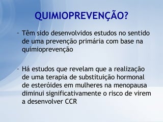 QUIMIOPREVENÇÃO? Têm sido desenvolvidos estudos no sentido de uma prevenção primária com base na quimioprevenção Há estudos que revelam que a realização de uma terapia de substituição hormonal de esteróides em mulheres na menopausa diminui significativamente o risco de virem a desenvolver CCR 