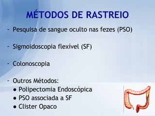 MÉTODOS DE RASTREIO Pesquisa de sangue oculto nas fezes (PSO) Sigmoidoscopia flexível (SF) Colonoscopia Outros Métodos: ●   Polipectomia Endoscópica ●   PSO associada a SF ●   Clister Opaco 