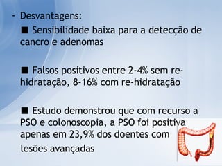 Desvantagens: ■   Sensibilidade baixa para a detecção de cancro e adenomas ■   Falsos positivos entre 2-4% sem re-hidratação, 8-16% com re-hidratação ■   Estudo demonstrou que com recurso a PSO e colonoscopia, a PSO foi positiva apenas em 23,9% dos doentes com  lesões avançadas 