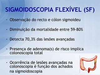 SIGMOIDOSCOPIA FLEXÍVEL (SF) Observação do recto e cólon sigmoideu Diminuição da mortalidade entre 59-80% Detecta 70,3% das lesões avançadas Presença de adenoma(s) de risco implica colonoscopia total Ocorrência de lesões avançadas na colonoscopia é função dos achados  na sigmoidoscopia 