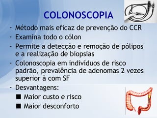 COLONOSCOPIA Método mais eficaz de prevenção do CCR Examina todo o cólon Permite a detecção e remoção de pólipos e a realização de biopsias Colonoscopia em indivíduos de risco padrão, prevalência de adenomas 2 vezes superior à com SF Desvantagens: ■   Maior custo e risco ■   Maior desconforto 