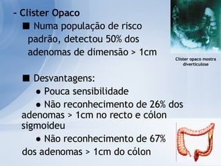 - Clister Opaco ■   Numa população de risco  padrão, detectou 50% dos  adenomas de dimensão > 1cm ■   Desvantagens: ●  Pouca sensibilidade ●  Não reconhecimento de 26% dos  adenomas > 1cm no recto e cólon sigmoideu ●  Não reconhecimento de 67%  dos adenomas > 1cm do cólon Clister opaco mostra diverticulose 