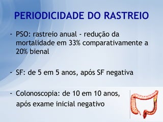 PERIODICIDADE DO RASTREIO PSO: rastreio anual - redução da mortalidade em 33% comparativamente a 20% bienal SF: de 5 em 5 anos, após SF negativa Colonoscopia: de 10 em 10 anos,  após exame inicial negativo 