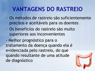 Os métodos de rastreio são suficientemente precisos e aceitáveis para os doentes Os benefícios do rastreio são muito superiores aos inconvenientes VANTAGENS DO RASTREIO - Melhor prognóstico para o  tratamento da doença quando ela é evidenciada pelo rastreio, do que quando resultante de uma atitude de diagnóstico 