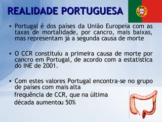 Portugal é dos países da União Europeia com as taxas de mortalidade, por cancro, mais baixas, mas representam já a segunda causa de morte O CCR constituiu a primeira causa de morte por cancro em Portugal, de acordo com a estatística do INE de 2001.  Com estes valores Portugal encontra-se no grupo de países com mais alta  frequência de CCR, que na última  década aumentou 50%  REALIDADE PORTUGUESA 