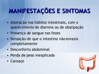 MANIFESTAÇÕES E SINTOMAS Alteração nos hábitos intestinais, com o aparecimento de diarreia ou de obstipação  Presença de sangue nas fezes Sensação de que o intestino não esvazia completamente  Desconforto abdominal Perda de peso inexplicada  Cansaço 