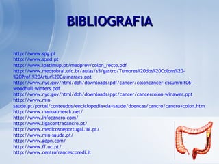 http://www.spg.pt http://www.sped.pt http://www.ipatimup.pt/medprev/colon_recto.pdf http://www.medsobral.ufc.br/aulas/s5/gastro/Tumores%20dos%20Colons%20-%20Prof.%20Artur%20Guimaraes.ppt http://www.nyc.gov/html/doh/downloads/pdf/cancer/coloncancer-c5summit06-woodhull-winters.pdf http://www.nyc.gov/html/doh/downloads/ppt/cancer/cancercolon-winawer.ppt http://www.min-saude.pt/portal/conteudos/enciclopedia+da+saude/doencas/cancro/cancro+colon.htm http://www.manualmerck.net/ http://www.infocancro.com/ http://www.ligacontracancro.pt/ http://www.medicosdeportugal.iol.pt/ http://www.min-saude.pt/ http://www.gdpn.com/ http://www.ff.uc.pt/ http://www.centrofrancescoredi.it BIBLIOGRAFIA 