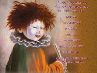 É não se agradar do Carnaval concreto, que tem tudo "demais":  preços,  "seguranças", angústia,  crachás,  barraquinhas,  nudez grosseira  e violência,  vale dizer o oposto do espírito da festa.. 