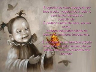 É agradar-se como desejo de ser leve e solto, vagabundo e  belo, e sem tantos deveres ou consciência.  É preferir a alma da festa, ao seu corpo,  embora estupefato diante da beleza de mulheres impossíveis.  É a criação de um território próprio onde se é rei pelo cansaço de ser plebeu no território concreto dos homens. 