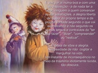 É sair por aí numa boa e com uma só disposição - a de nada ter a fazer, ninguém a quem convencer ou dar satisfações, a alegria liberta de dispor do próprio tempo e da própria vontade segundo o que vai acontecendo e não segundo os planos tensos e contraídos do "ter que fazer",  "dizer", "compreender" ou "realizar". É ânsia de vôos e alegria. Necessidade de não  cogitar e mergulhar na vida.  Um instante de inconseqüência no meio da trajetória idiotamente lúcida, tão obscura. 