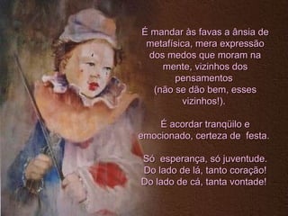 É mandar às favas a ânsia de metafísica, mera expressão dos medos que moram na mente, vizinhos dos pensamentos  (não se dão bem, esses vizinhos!).  É acordar tranqüilo e emocionado, certeza de  festa.  Só  esperança, só juventude. Do lado de lá, tanto coração! Do lado de cá, tanta vontade!  
