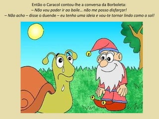 Então o Caracol contou-lhe a conversa da Borboleta:  – Não vou poder ir ao baile… não me posso disfarçar!   –  Não acho  – disse o duende –  eu tenho uma ideia e vou-te tornar lindo como o sol! 