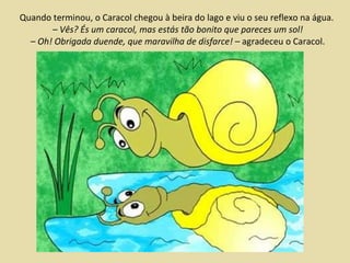 Quando terminou, o Caracol chegou à beira do lago e viu o seu reflexo na água.  – Vês? És um caracol, mas estás tão bonito que pareces um sol! –  Oh! Obrigada duende, que maravilha de disfarce!  – agradeceu o Caracol. 