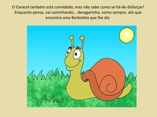 O Caracol também está convidado, mas não sabe como se há-de disfarçar! Enquanto pensa, vai caminhando… devagarinho, como sempre, até que encontra uma Borboleta que lhe diz: 