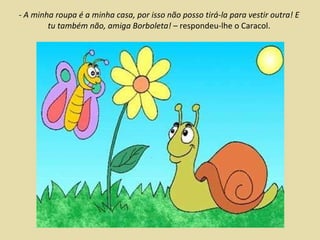 - A minha roupa é a minha casa, por isso não posso tirá-la para vestir outra! E tu também não, amiga Borboleta!  – respondeu-lhe o Caracol. 