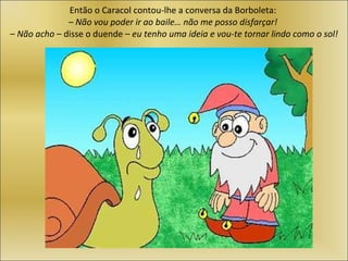 Então o Caracol contou-lhe a conversa da Borboleta:  – Não vou poder ir ao baile… não me posso disfarçar!   –  Não acho  – disse o duende –  eu tenho uma ideia e vou-te tornar lindo como o sol! 