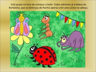 Está quase na hora de começar o baile. Todos admiram já a beleza da Borboleta, que se disfarçou de Rainha apenas com uma coroa na cabeça. 