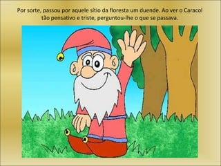 Por sorte, passou por aquele sítio da floresta um duende. Ao ver o Caracol tão pensativo e triste, perguntou-lhe o que se passava. 