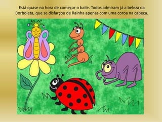 Está quase na hora de começar o baile. Todos admiram já a beleza da
Borboleta, que se disfarçou de Rainha apenas com uma coroa na cabeça.
 