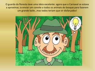 O guarda da floresta teve uma ideia excelente: agora que o Carnaval se estava
a aproximar, ia enviar um convite a todos os animais do bosque para fazerem
um grande baile…mas todos teriam que vir disfarçados!
 