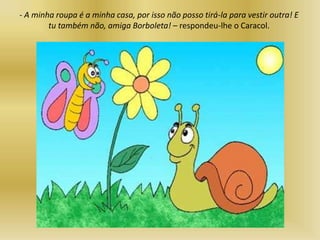 - A minha roupa é a minha casa, por isso não posso tirá-la para vestir outra! E
tu também não, amiga Borboleta! – respondeu-lhe o Caracol.
 