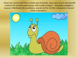 - Deixa-me, convencida! Tens a mania que és bonita, mas o que tu és é uma grande
vaidosa! Irei ao baile como quiser, não é nada contigo! – respondeu zangado o
Caracol. A Borboleta foi-se embora, voando de flor em flor e deixando o Caracol
triste e pensativo…
 