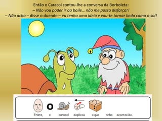 Então o Caracol contou-lhe a conversa da Borboleta:
– Não vou poder ir ao baile… não me posso disfarçar!
– Não acho – disse o duende – eu tenho uma ideia e vou-te tornar lindo como o sol!
 