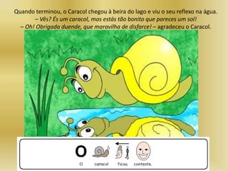Quando terminou, o Caracol chegou à beira do lago e viu o seu reflexo na água.
– Vês? És um caracol, mas estás tão bonito que pareces um sol!
– Oh! Obrigada duende, que maravilha de disfarce! – agradeceu o Caracol.
 