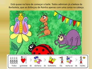 Está quase na hora de começar o baile. Todos admiram já a beleza da
Borboleta, que se disfarçou de Rainha apenas com uma coroa na cabeça.
 