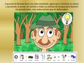 O guarda da floresta teve uma ideia excelente: agora que o Carnaval se estava
a aproximar, ia enviar um convite a todos os animais do bosque para fazerem
um grande baile…mas todos teriam que vir disfarçados!
 