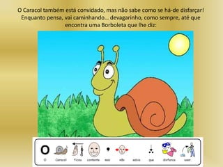 O Caracol também está convidado, mas não sabe como se há-de disfarçar!
Enquanto pensa, vai caminhando… devagarinho, como sempre, até que
encontra uma Borboleta que lhe diz:
 