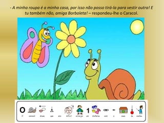 - A minha roupa é a minha casa, por isso não posso tirá-la para vestir outra! E
tu também não, amiga Borboleta! – respondeu-lhe o Caracol.
 