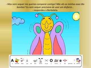 - Mas nem sequer me queiras comparar contigo! Não vês as minhas asas tão
bonitas? Eu nem sequer precisava de usar um disfarce…
- respondeu a Borboleta.
 