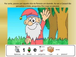 Por sorte, passou por aquele sítio da floresta um duende. Ao ver o Caracol tão
pensativo e triste, perguntou-lhe o que se passava.
 