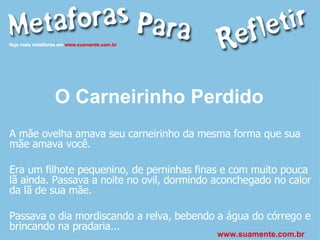 O Carneirinho Perdido   A mãe ovelha amava seu carneirinho da mesma forma que sua mãe amava você. Era um filhote pequenino, de perninhas finas e com muito pouca lã ainda. Passava a noite no ovil, dormindo aconchegado no calor da lã de sua mãe. Passava o dia mordiscando a relva, bebendo a água do córrego e brincando na pradaria... www.suamente.com.br 