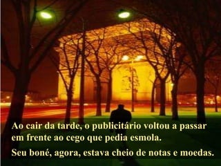 Ao cair da tarde, o publicitário voltou a passar
em frente ao cego que pedia esmola.
Seu boné, agora, estava cheio de notas e moedas.
 