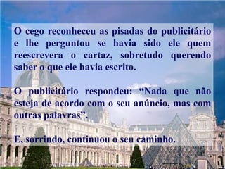 O cego reconheceu as pisadas do publicitário
e lhe perguntou se havia sido ele quem
reescrevera o cartaz, sobretudo querendo
saber o que ele havia escrito.

O publicitário respondeu: “Nada que não
esteja de acordo com o seu anúncio, mas com
outras palavras”.

E, sorrindo, continuou o seu caminho.
 
