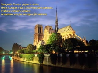 Sem pedir licença, pegou o cartaz, virou-o, pegou o giz e escreveu outro anúncio. Voltou a colocar o pedaço de madeira aos pés do cego e foi embora. 