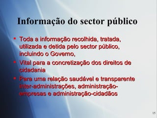 Informação do sector público  Toda a informação recolhida, tratada, utilizada e detida pelo sector público, incluindo o Governo,  Vital para a concretização dos direitos de cidadania Para uma relação saudável e transparente inter-administrações, administração-empresas e administração-cidadãos 