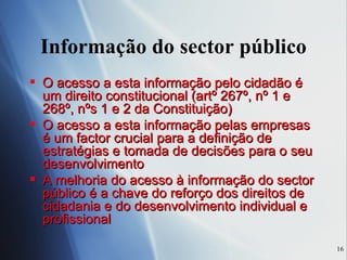Informação do sector público O acesso a esta informação pelo cidadão é um direito constitucional (artº 267º, nº 1 e 268º, nºs 1 e 2 da Constituição) O acesso a esta informação pelas empresas é um factor crucial para a definição de estratégias e tomada de decisões para o seu desenvolvimento A melhoria do acesso à informação do sector público é a chave do reforço dos direitos de cidadania e do desenvolvimento individual e profissional 