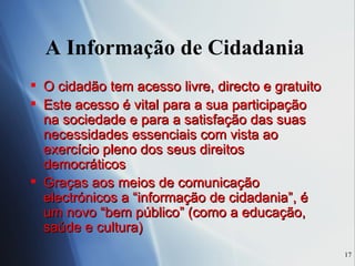 A Informação de Cidadania  O cidadão tem acesso livre, directo e gratuito  Este acesso é vital para a sua participação na sociedade e para a satisfação das suas necessidades essenciais com vista ao exercício pleno dos seus direitos democráticos Graças aos meios de comunicação electrónicos a “informação de cidadania”, é um novo “bem público” (como a educação, saúde e cultura) 
