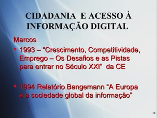 CIDADANIA  E ACESSO À INFORMAÇÃO DIGITAL  Marcos 1993 – “Crescimento, Competitividade, Emprego – Os Desafios e as Pistas para entrar no Século XXI”  da CE 1994 Relatório Bangemann “A Europa e a sociedade global da informação” 