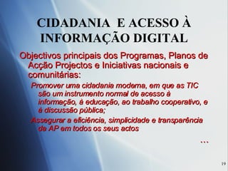 CIDADANIA  E ACESSO À INFORMAÇÃO DIGITAL Objectivos principais dos Programas, Planos de Acção Projectos e Iniciativas nacionais e comunitárias: Promover uma cidadania moderna, em que as TIC são um instrumento normal de acesso à informação, à educação, ao trabalho cooperativo, e à discussão pública; Assegurar a eficiência, simplicidade e transparência da AP em todos os seus actos … 