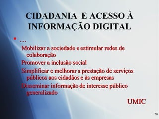 CIDADANIA  E ACESSO À INFORMAÇÃO DIGITAL … Mobilizar a sociedade e estimular redes de colaboração Promover a inclusão social Simplificar e melhorar a prestação de serviços públicos aos cidadãos e às empresas  Disseminar informação de interesse público generalizado UMIC 