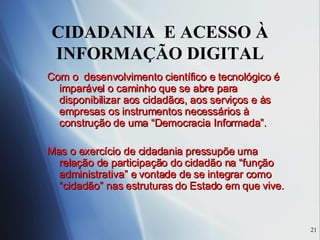 CIDADANIA  E ACESSO À INFORMAÇÃO DIGITAL Com o  desenvolvimento científico e tecnológico é imparável o caminho que se abre para disponibilizar aos cidadãos, aos serviços e às empresas os instrumentos necessários à construção de uma “Democracia Informada”. Mas o exercício de cidadania pressupõe uma relação de participação do cidadão na “função administrativa” e vontade de se integrar como “cidadão” nas estruturas do Estado em que vive. 