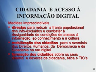CIDADANIA  E ACESSO À INFORMAÇÃO DIGITAL Medidas imprescindíveis directas  para reduzir  a franja populacional dos info-excluídos e combater a desigualdade de condições de acesso à informação, ao conhecimento e à cultura  mobilização dos cidadãos   para o exercício  dos Direitos Humanos, da  Democracia e da Cidadania na era digital  formação dos cidadãos  sobre os seus direitos  e deveres de cidadania, ética e TIC’s 