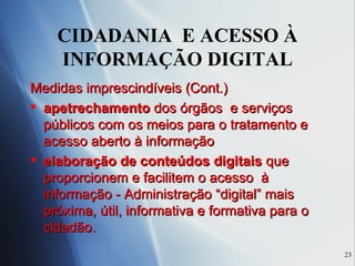 CIDADANIA  E ACESSO À INFORMAÇÃO DIGITAL Medidas imprescindíveis (Cont.) apetrechamento  dos órgãos  e serviços públicos com os meios para o tratamento e acesso aberto à informação elaboração de conteúdos digitais  que proporcionem e facilitem o acesso  à informação - Administração “digital” mais próxima, útil, informativa e formativa para o cidadão. 